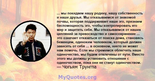 ... мы покидаем нашу родину, нашу собственность и наши друзья. Мы отказываемся от знакомой почвы, которая поддерживает наше эго, признаем беспомощность эго, чтобы контролировать его мир и защитить себя. Мы отказываемся