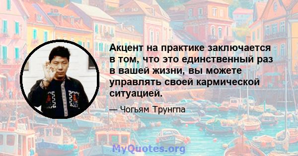 Акцент на практике заключается в том, что это единственный раз в вашей жизни, вы можете управлять своей кармической ситуацией.