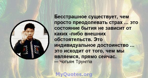 Бесстрашное существует, чем просто преодолевать страх ... это состояние бытия не зависит от каких -либо внешних обстоятельств. Это индивидуальное достоинство ... это исходит от того, чем мы являемся, прямо сейчас.