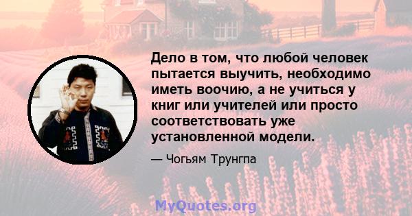 Дело в том, что любой человек пытается выучить, необходимо иметь воочию, а не учиться у книг или учителей или просто соответствовать уже установленной модели.