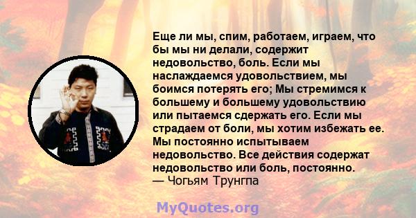 Еще ли мы, спим, работаем, играем, что бы мы ни делали, содержит недовольство, боль. Если мы наслаждаемся удовольствием, мы боимся потерять его; Мы стремимся к большему и большему удовольствию или пытаемся сдержать его. 