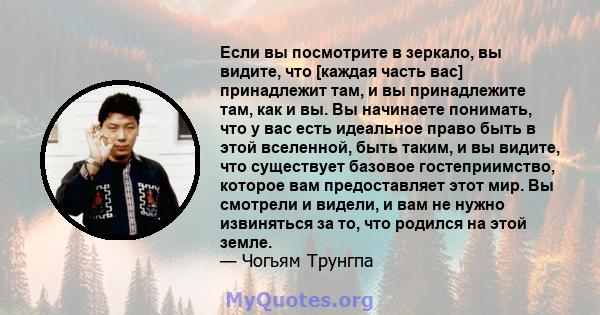 Если вы посмотрите в зеркало, вы видите, что [каждая часть вас] принадлежит там, и вы принадлежите там, как и вы. Вы начинаете понимать, что у вас есть идеальное право быть в этой вселенной, быть таким, и вы видите, что 