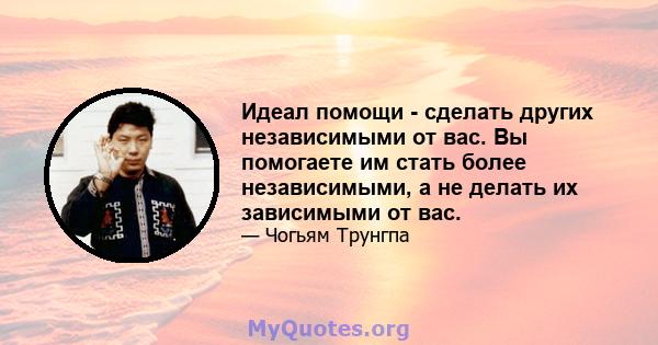 Идеал помощи - сделать других независимыми от вас. Вы помогаете им стать более независимыми, а не делать их зависимыми от вас.