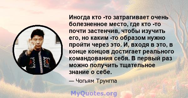 Иногда кто -то затрагивает очень болезненное место, где кто -то почти застенчив, чтобы изучить его, но каким -то образом нужно пройти через это. И, входя в это, в конце концов достигает реального командования себя. В