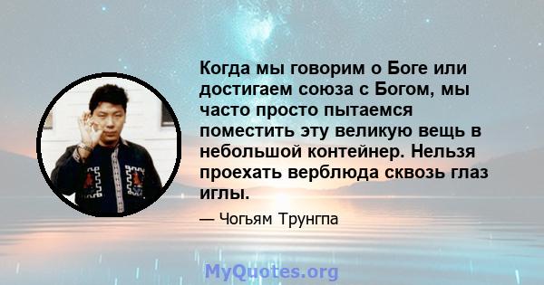 Когда мы говорим о Боге или достигаем союза с Богом, мы часто просто пытаемся поместить эту великую вещь в небольшой контейнер. Нельзя проехать верблюда сквозь глаз иглы.