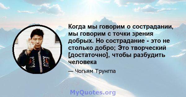 Когда мы говорим о сострадании, мы говорим с точки зрения добрых. Но сострадание - это не столько добро; Это творческий [достаточно], чтобы разбудить человека