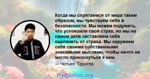 Когда мы спрятаемся от мира таким образом, мы чувствуем себя в безопасности. Мы можем подумать, что успокоили свой страх, но мы на самом деле заставляем себя оцепенеть от страха. Мы окружаем себя своими собственными