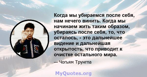 Когда мы убираемся после себя, нам нечего винить. Когда мы начинаем жить таким образом, убираясь после себя, то, что осталось, - это дальнейшее видение и дальнейшая открытость, что приводит к очистке остального мира.