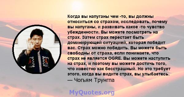 Когда вы напуганы чем -то, вы должны относиться со страхом, исследовать, почему вы напуганы, и развивать какое -то чувство убежденности. Вы можете посмотреть на страх. Затем страх перестает быть доминирующей ситуацией,