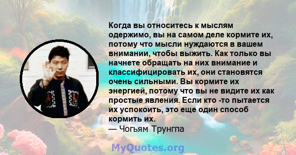 Когда вы относитесь к мыслям одержимо, вы на самом деле кормите их, потому что мысли нуждаются в вашем внимании, чтобы выжить. Как только вы начнете обращать на них внимание и классифицировать их, они становятся очень