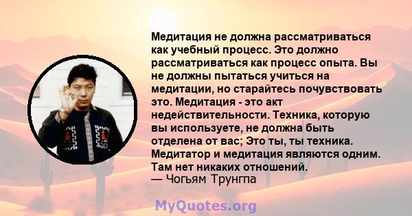 Медитация не должна рассматриваться как учебный процесс. Это должно рассматриваться как процесс опыта. Вы не должны пытаться учиться на медитации, но старайтесь почувствовать это. Медитация - это акт недействительности. 