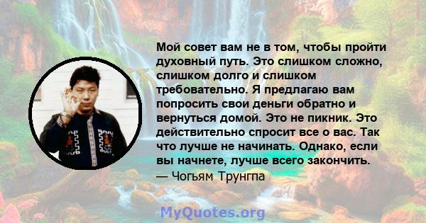 Мой совет вам не в том, чтобы пройти духовный путь. Это слишком сложно, слишком долго и слишком требовательно. Я предлагаю вам попросить свои деньги обратно и вернуться домой. Это не пикник. Это действительно спросит