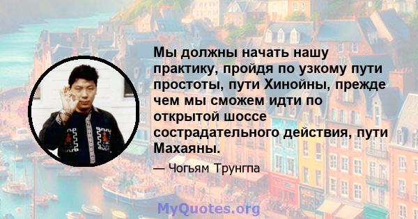 Мы должны начать нашу практику, пройдя по узкому пути простоты, пути Хинойны, прежде чем мы сможем идти по открытой шоссе сострадательного действия, пути Махаяны.