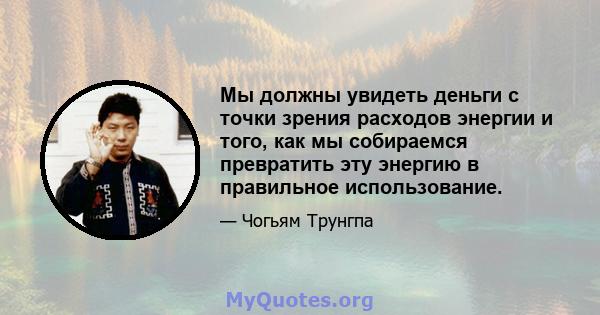 Мы должны увидеть деньги с точки зрения расходов энергии и того, как мы собираемся превратить эту энергию в правильное использование.