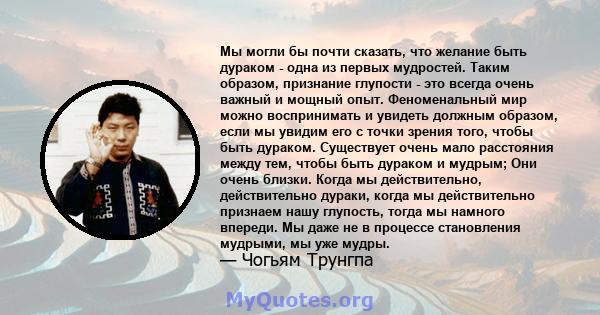 Мы могли бы почти сказать, что желание быть дураком - одна из первых мудростей. Таким образом, признание глупости - это всегда очень важный и мощный опыт. Феноменальный мир можно воспринимать и увидеть должным образом,