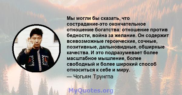 Мы могли бы сказать, что сострадание-это окончательное отношение богатства: отношение против бедности, война за желание. Он содержит всевозможные героические, сочные, позитивные, дальновидные, обширные качества. И это