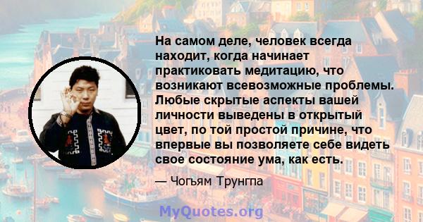 На самом деле, человек всегда находит, когда начинает практиковать медитацию, что возникают всевозможные проблемы. Любые скрытые аспекты вашей личности выведены в открытый цвет, по той простой причине, что впервые вы