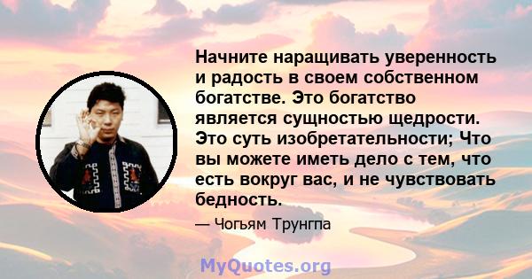 Начните наращивать уверенность и радость в своем собственном богатстве. Это богатство является сущностью щедрости. Это суть изобретательности; Что вы можете иметь дело с тем, что есть вокруг вас, и не чувствовать