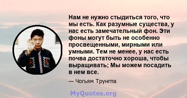 Нам не нужно стыдиться того, что мы есть. Как разумные существа, у нас есть замечательный фон. Эти фоны могут быть не особенно просвещенными, мирными или умными. Тем не менее, у нас есть почва достаточно хороша, чтобы