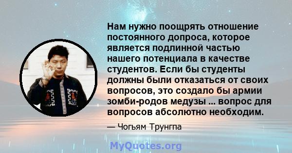 Нам нужно поощрять отношение постоянного допроса, которое является подлинной частью нашего потенциала в качестве студентов. Если бы студенты должны были отказаться от своих вопросов, это создало бы армии зомби-родов