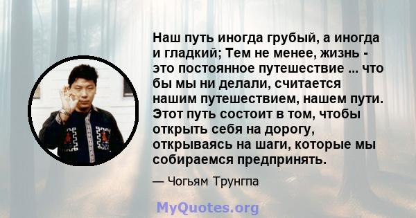 Наш путь иногда грубый, а иногда и гладкий; Тем не менее, жизнь - это постоянное путешествие ... что бы мы ни делали, считается нашим путешествием, нашем пути. Этот путь состоит в том, чтобы открыть себя на дорогу,