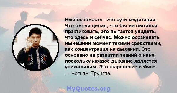 Неспособность - это суть медитации. Что бы ни делал, что бы ни пытался практиковать, это пытается увидеть, что здесь и сейчас. Можно осознавать нынешний момент такими средствами, как концентрация на дыхании. Это