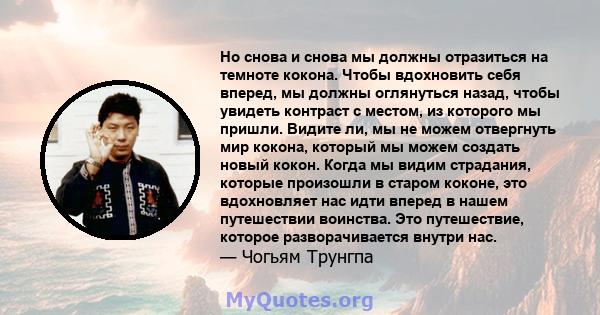 Но снова и снова мы должны отразиться на темноте кокона. Чтобы вдохновить себя вперед, мы должны оглянуться назад, чтобы увидеть контраст с местом, из которого мы пришли. Видите ли, мы не можем отвергнуть мир кокона,