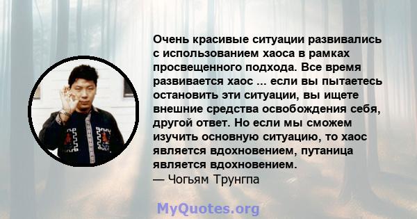 Очень красивые ситуации развивались с использованием хаоса в рамках просвещенного подхода. Все время развивается хаос ... если вы пытаетесь остановить эти ситуации, вы ищете внешние средства освобождения себя, другой