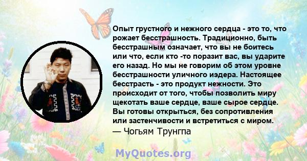 Опыт грустного и нежного сердца - это то, что рожает бесстрашность. Традиционно, быть бесстрашным означает, что вы не боитесь или что, если кто -то поразит вас, вы ударите его назад. Но мы не говорим об этом уровне