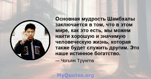 Основная мудрость Шамбхалы заключается в том, что в этом мире, как это есть, мы можем найти хорошую и значимую человеческую жизнь, которая также будет служить другим. Это наше истинное богатство.