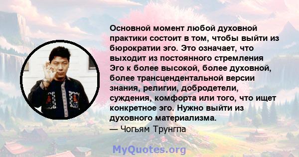 Основной момент любой духовной практики состоит в том, чтобы выйти из бюрократии эго. Это означает, что выходит из постоянного стремления Эго к более высокой, более духовной, более трансцендентальной версии знания,