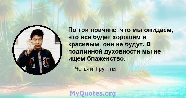 По той причине, что мы ожидаем, что все будет хорошим и красивым, они не будут. В подлинной духовности мы не ищем блаженство.