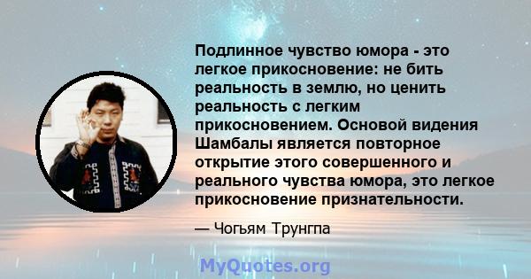 Подлинное чувство юмора - это легкое прикосновение: не бить реальность в землю, но ценить реальность с легким прикосновением. Основой видения Шамбалы является повторное открытие этого совершенного и реального чувства