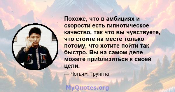 Похоже, что в амбициях и скорости есть гипнотическое качество, так что вы чувствуете, что стоите на месте только потому, что хотите пойти так быстро. Вы на самом деле можете приблизиться к своей цели.