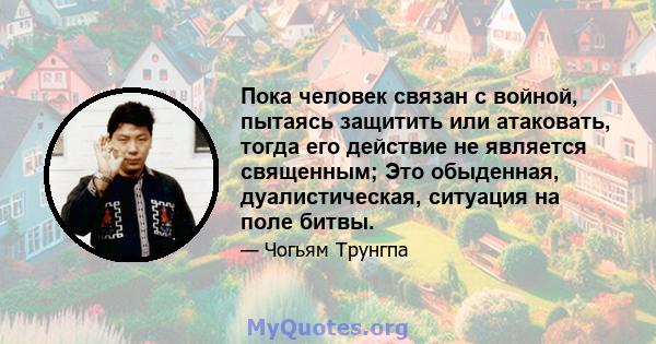 Пока человек связан с войной, пытаясь защитить или атаковать, тогда его действие не является священным; Это обыденная, дуалистическая, ситуация на поле битвы.