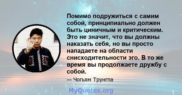 Помимо подружиться с самим собой, принципиально должен быть циничным и критическим. Это не значит, что вы должны наказать себя, но вы просто нападаете на области снисходительности эго. В то же время вы продолжаете