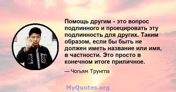 Помощь другим - это вопрос подлинного и проецировать эту подлинность для других. Таким образом, если бы быть не должен иметь название или имя, в частности. Это просто в конечном итоге приличное.