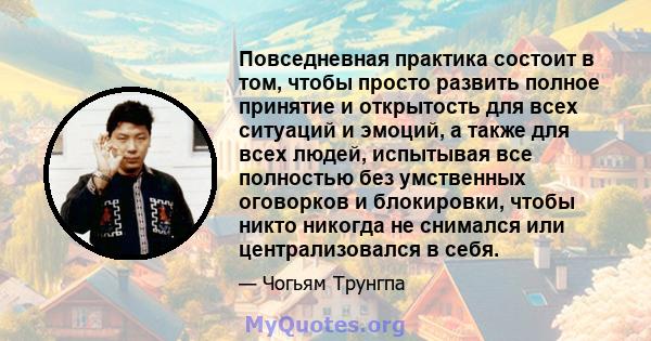 Повседневная практика состоит в том, чтобы просто развить полное принятие и открытость для всех ситуаций и эмоций, а также для всех людей, испытывая все полностью без умственных оговорков и блокировки, чтобы никто