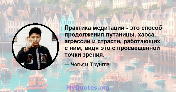 Практика медитации - это способ продолжения путаницы, хаоса, агрессии и страсти, работающих с ним, видя это с просвещенной точки зрения.