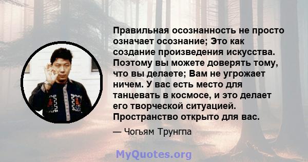 Правильная осознанность не просто означает осознание; Это как создание произведения искусства. Поэтому вы можете доверять тому, что вы делаете; Вам не угрожает ничем. У вас есть место для танцевать в космосе, и это