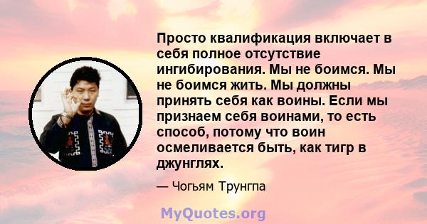 Просто квалификация включает в себя полное отсутствие ингибирования. Мы не боимся. Мы не боимся жить. Мы должны принять себя как воины. Если мы признаем себя воинами, то есть способ, потому что воин осмеливается быть,