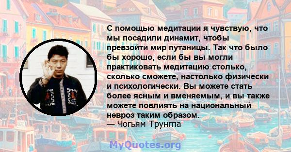 С помощью медитации я чувствую, что мы посадили динамит, чтобы превзойти мир путаницы. Так что было бы хорошо, если бы вы могли практиковать медитацию столько, сколько сможете, настолько физически и психологически. Вы