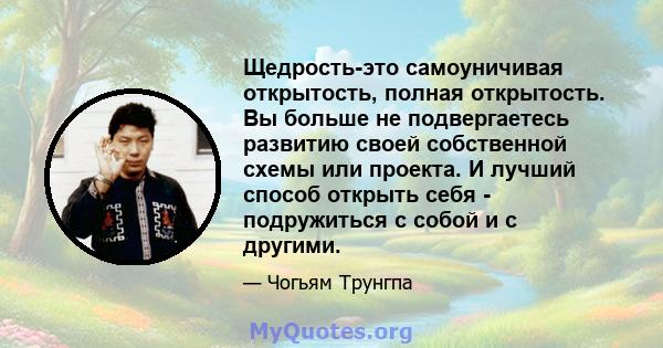 Щедрость-это самоуничивая открытость, полная открытость. Вы больше не подвергаетесь развитию своей собственной схемы или проекта. И лучший способ открыть себя - подружиться с собой и с другими.