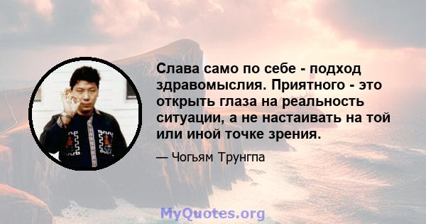 Слава само по себе - подход здравомыслия. Приятного - это открыть глаза на реальность ситуации, а не настаивать на той или иной точке зрения.