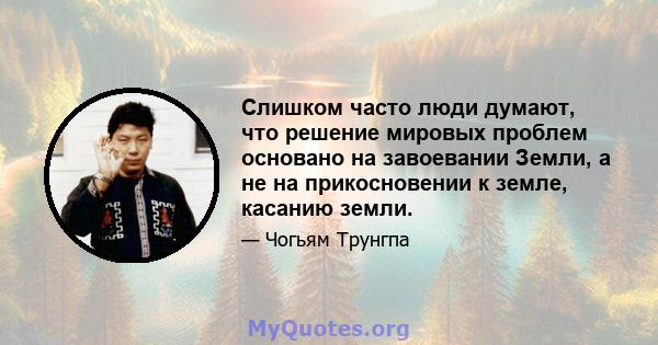 Слишком часто люди думают, что решение мировых проблем основано на завоевании Земли, а не на прикосновении к земле, касанию земли.