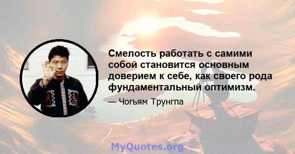 Смелость работать с самими собой становится основным доверием к себе, как своего рода фундаментальный оптимизм.