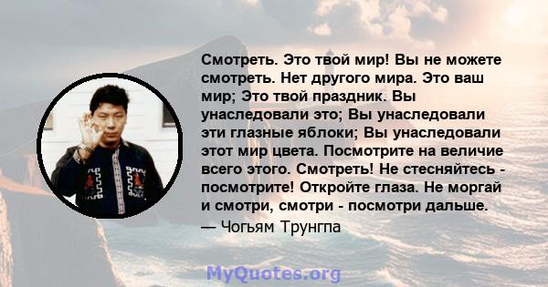 Смотреть. Это твой мир! Вы не можете смотреть. Нет другого мира. Это ваш мир; Это твой праздник. Вы унаследовали это; Вы унаследовали эти глазные яблоки; Вы унаследовали этот мир цвета. Посмотрите на величие всего