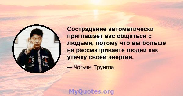 Сострадание автоматически приглашает вас общаться с людьми, потому что вы больше не рассматриваете людей как утечку своей энергии.