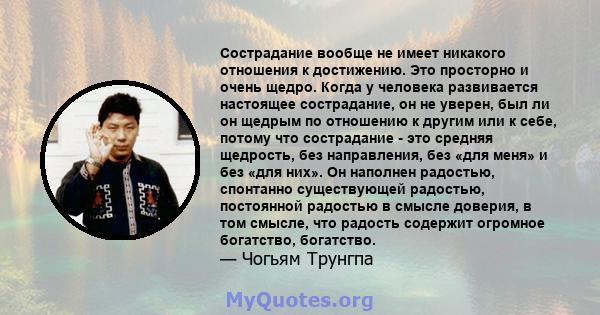 Сострадание вообще не имеет никакого отношения к достижению. Это просторно и очень щедро. Когда у человека развивается настоящее сострадание, он не уверен, был ли он щедрым по отношению к другим или к себе, потому что