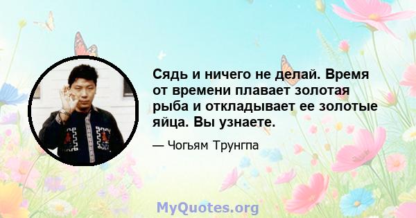 Сядь и ничего не делай. Время от времени плавает золотая рыба и откладывает ее золотые яйца. Вы узнаете.